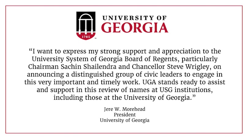 "I want to express my strong support and appreciation to the University System of Georgia Board of Regents, particularly Chairman Sachin Shailendra and Chancellor Steve Wrigley, on announcing a distinguished group of civic leaders to engage in this very important and timely work. UGA stands ready to assist and support in this review of names at USG institutions, including those at the University of Georgia."